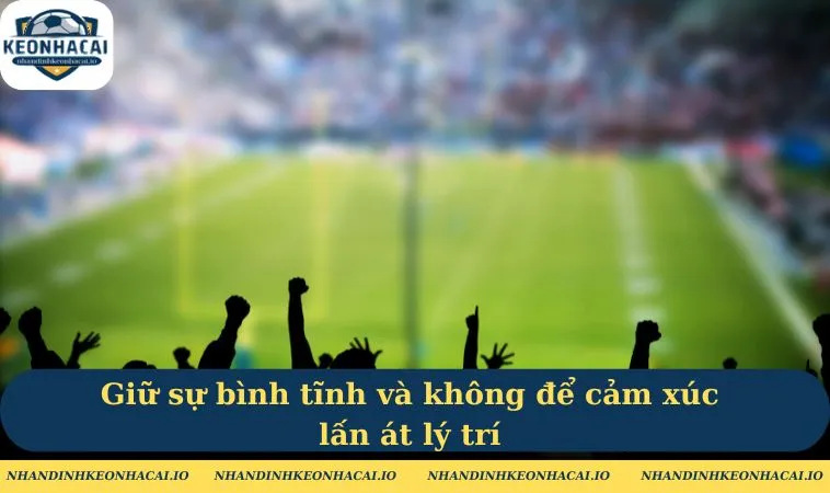 Cảm xúc ổn định, đừng để cảm xúc lấn át lý trí